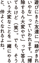 遊びにきた友達に「緑がきれいやな」っていわれます。「掃除するん大変やで」って答えてるけど(笑)。でも、そういう大変なことを一緒にやると仲よくなれるよね。