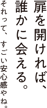 扉を開ければ、誰かに会える。それって、すごい安心感やね。