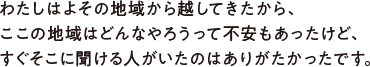 わたしはよその地域から越してきたから、ここの地域はどんなやろうって不安もあったけど、すぐそこに聞ける人がいたのはありがたかったです。