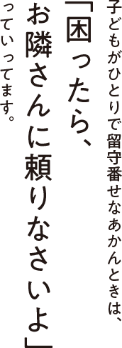 子どもがひとりで留守番せなあかんときは、「困ったら、お隣さんに頼りなさいよ」っていってます。