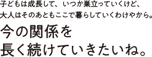 子どもは成長して、いつか巣立っていくけど、大人はそのあともここで暮らしていくわけやから。今の関係を長く続けていきたいね。