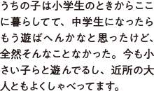 うちの子は小学生のときからここに暮らしてて、中学生になったらもう遊ばへんかなと思ったけど、全然そんなことなかった。今も小さい子らと遊んでるし、近所の大人ともよくしゃべってます。