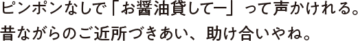 ピンポンなしで「お醤油貸してー」って声かけれる。昔ながらのご近所づきあい、助け合いやね。
